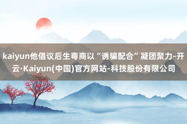 kaiyun他倡议后生粤商以“诱骗配合”凝团聚力-开云·Kaiyun(中国)官方网站-科技股份有限公司