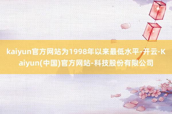 kaiyun官方网站为1998年以来最低水平-开云·Kaiyun(中国)官方网站-科技股份有限公司