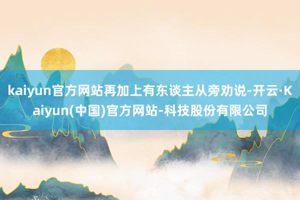kaiyun官方网站再加上有东谈主从旁劝说-开云·Kaiyun(中国)官方网站-科技股份有限公司