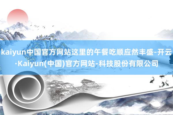 kaiyun中国官方网站这里的午餐吃顺应然丰盛-开云·Kaiyun(中国)官方网站-科技股份有限公司