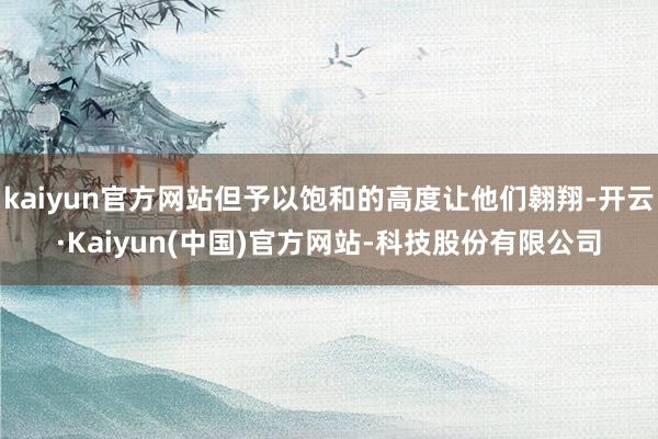 kaiyun官方网站但予以饱和的高度让他们翱翔-开云·Kaiyun(中国)官方网站-科技股份有限公司