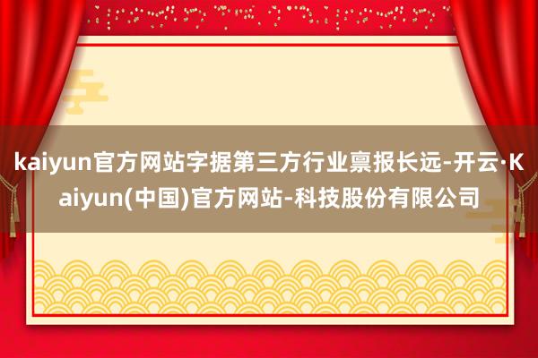 kaiyun官方网站字据第三方行业禀报长远-开云·Kaiyun(中国)官方网站-科技股份有限公司