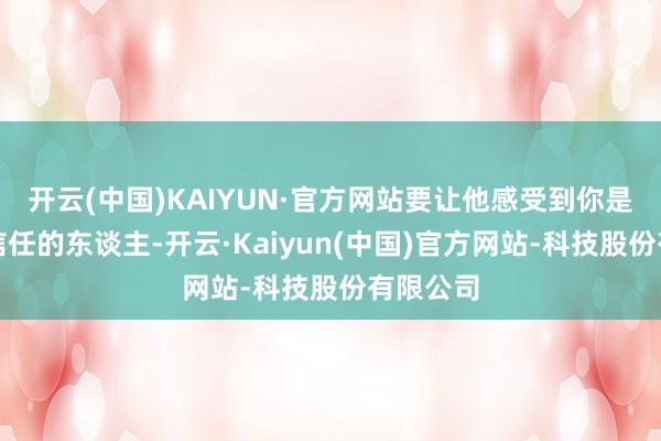 开云(中国)KAIYUN·官方网站要让他感受到你是一个最信任的东谈主-开云·Kaiyun(中国)官方网站-科技股份有限公司