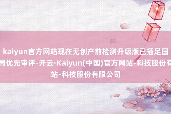 kaiyun官方网站现在无创产前检测升级版已插足国度药监局优先审评-开云·Kaiyun(中国)官方网站-科技股份有限公司
