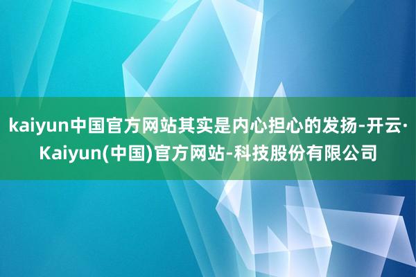 kaiyun中国官方网站其实是内心担心的发扬-开云·Kaiyun(中国)官方网站-科技股份有限公司
