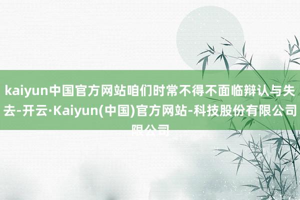 kaiyun中国官方网站咱们时常不得不面临辩认与失去-开云·Kaiyun(中国)官方网站-科技股份有限公司