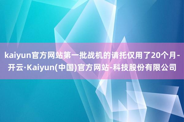 kaiyun官方网站第一批战机的请托仅用了20个月-开云·Kaiyun(中国)官方网站-科技股份有限公司