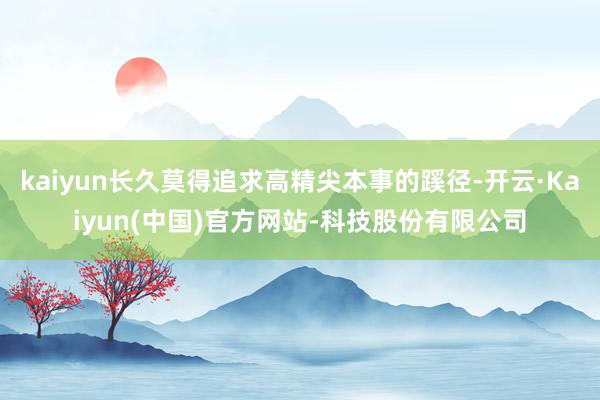 kaiyun长久莫得追求高精尖本事的蹊径-开云·Kaiyun(中国)官方网站-科技股份有限公司