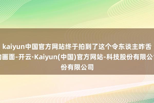 kaiyun中国官方网站终于拍到了这个令东谈主咋舌的画面-开云·Kaiyun(中国)官方网站-科技股份有限公司