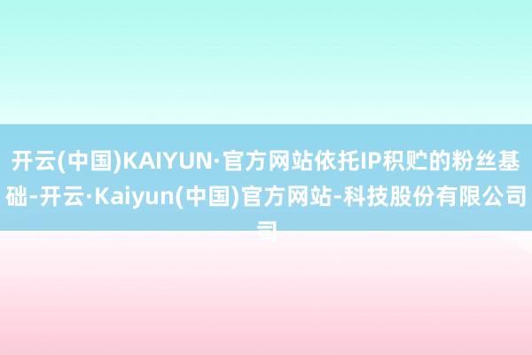 开云(中国)KAIYUN·官方网站依托IP积贮的粉丝基础-开云·Kaiyun(中国)官方网站-科技股份有限公司