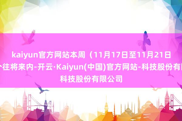 kaiyun官方网站本周（11月17日至11月21日）五个往将来内-开云·Kaiyun(中国)官方网站-科技股份有限公司