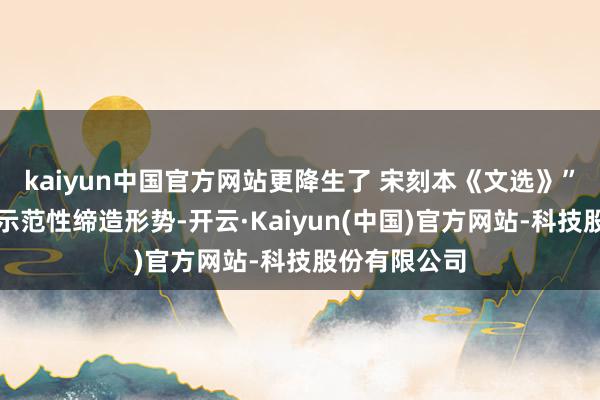 kaiyun中国官方网站更降生了 宋刻本《文选》”这么的天下示范性缔造形势-开云·Kaiyun(中国)官方网站-科技股份有限公司