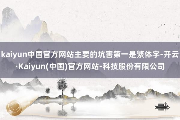 kaiyun中国官方网站主要的坑害第一是繁体字-开云·Kaiyun(中国)官方网站-科技股份有限公司
