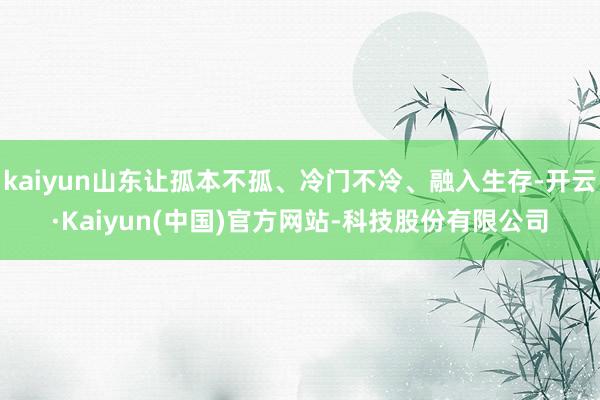 kaiyun山东让孤本不孤、冷门不冷、融入生存-开云·Kaiyun(中国)官方网站-科技股份有限公司