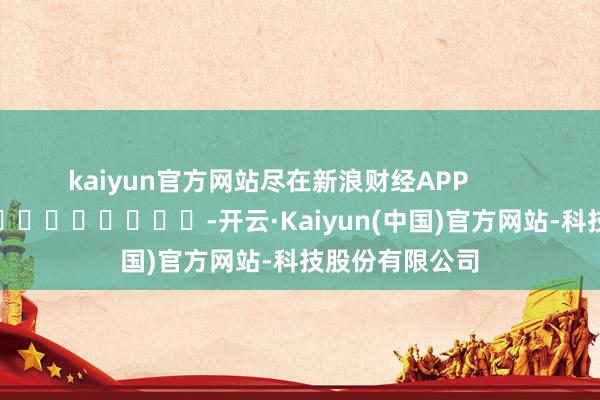 kaiyun官方网站尽在新浪财经APP            													-开云·Kaiyun(中国)官方网站-科技股份有限公司