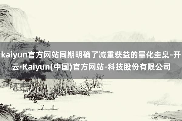 kaiyun官方网站同期明确了减重获益的量化圭臬-开云·Kaiyun(中国)官方网站-科技股份有限公司