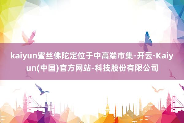 kaiyun蜜丝佛陀定位于中高端市集-开云·Kaiyun(中国)官方网站-科技股份有限公司