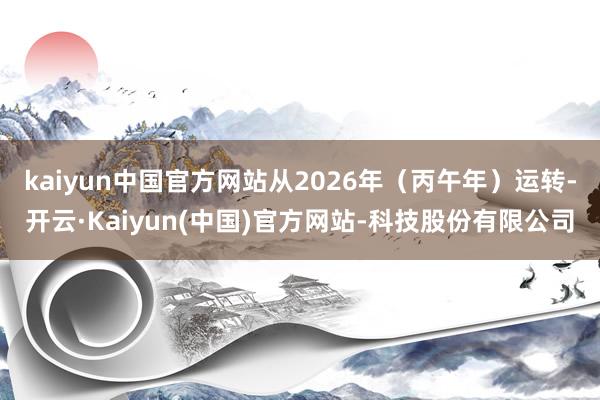 kaiyun中国官方网站从2026年(丙午年)运转-开云·Kaiyun(中国)官方网站-科技股份有限公司