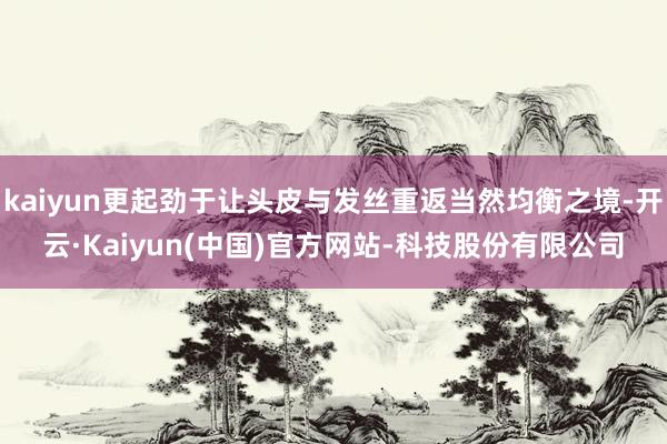kaiyun更起劲于让头皮与发丝重返当然均衡之境-开云·Kaiyun(中国)官方网站-科技股份有限公司