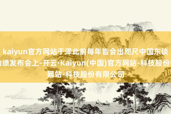 kaiyun官方网站于泽此前每年皆会出咫尺中国东谈主保的功绩发布会上-开云·Kaiyun(中国)官方网站-科技股份有限公司