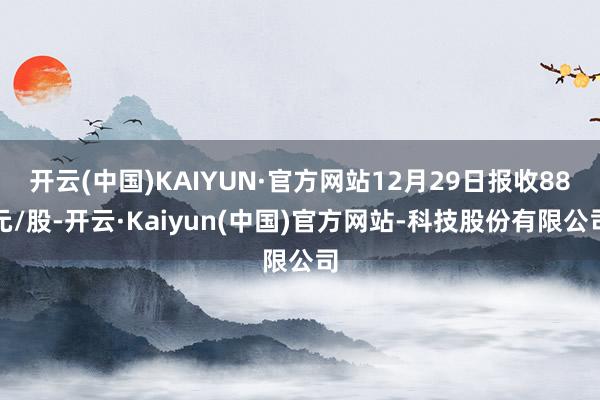 开云(中国)KAIYUN·官方网站12月29日报收88元/股-开云·Kaiyun(中国)官方网站-科技股份有限公司