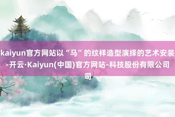 kaiyun官方网站以“马”的纹样造型演绎的艺术安装-开云·Kaiyun(中国)官方网站-科技股份有限公司