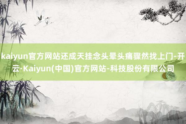 kaiyun官方网站还成天挂念头晕头痛骤然找上门-开云·Kaiyun(中国)官方网站-科技股份有限公司