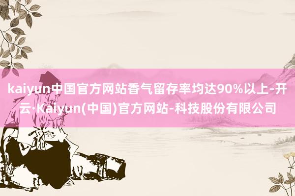 kaiyun中国官方网站香气留存率均达90%以上-开云·Kaiyun(中国)官方网站-科技股份有限公司