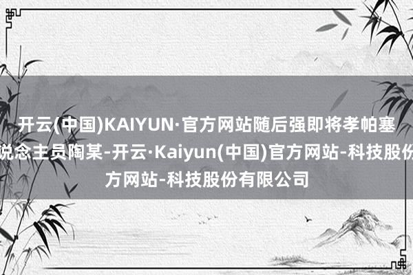 开云(中国)KAIYUN·官方网站随后强即将孝帕塞给责任主说念主员陶某-开云·Kaiyun(中国)官方网站-科技股份有限公司